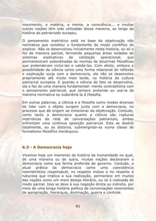 movimento, a matéria, a mente, a consciência... e muitas
outras noções têm sido utilizadas dessa maneira, ao longo da
história do patriarcado europeu.

O pensamento matrístico está na base da objetivação não
normativa que constitui o fundamento do modo científico de
explicar. Não se desenvolveu inicialmente nesta história, ou só o
fez de maneira parcial, formando pequenas áreas isoladas de
sistemas     explicativos  de    validação   operacional,    que
permaneceram subordinadas às normas de doutrinas filosóficas
que pretenderam incluí-las e validá-las. Com efeito, embora a
possibilidade da ciência como uma forma relacional de reflexão
e explicação surja com a democracia, ela não se desenvolve
propriamente até muito mais tarde, na história da cultura
patriarcal europeia. E quando a ciência de fato se desenvolve,
ela o faz de uma maneira fundamental- mente contraditória com
o pensamento patriarcal, que sempre pretende ou usá-la de
maneira normativa ou subordiná-la à filosofia.

Em outras palavras, a ciência e a filosofia como modos diversos
de lidar com o objeto surgem junto com a democracia, no
processo que dá origem ao emocionar da objetivação. Contudo,
como tanto a democracia quanto a ciência são rupturas
matristicas da rede de conversações patriarcais, ambas
enfrentam uma contínua oposição patriarcal. Esta as destrói
totalmente, ou as distorce, submergindo-as numa classe de
formalismo filosófico hierárquico.



6.3 - A Democracia hoje

Vivemos hoje um momento da história da humanidade no qual,
de uma maneira ou de outra, muitas nações declararam a
democracia como sua forma preferida de governo. Contudo, a
atual prática da democracia como uma coexistência
neomatrística responsável, no respeito mútuo e no respeito à
natureza que implica a sua realização, permanece em muitas
das nações como um mero desejo literário, ou só é realizada de
modo parcial. Isso se deve à sua negação direta ou indireta, por
meio de uma longa história política de conversações recorrentes
de apropriação, hierarquia, dominação, guerra e controle.



                               61
 