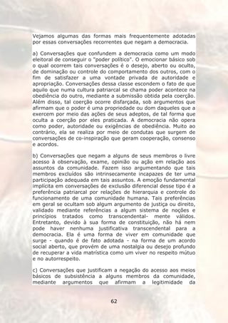 Vejamos algumas das formas mais frequentemente adotadas
por essas conversações recorrentes que negam a democracia.

a) Conversações que confundem a democracia como um modo
eleitoral de conseguir o "poder político". O emocionar básico sob
o qual ocorrem tais conversações é o desejo, aberto ou oculto,
de dominação ou controle do comportamento dos outros, com o
fim de satisfazer a uma vontade privada de autoridade e
apropriação. Conversações dessa classe escondem o fato de que
aquilo que numa cultura patriarcal se chama poder acontece na
obediência do outro, mediante a submissão obtida pela coerção.
Além disso, tal coerção ocorre disfarçada, sob argumentos que
afirmam que o poder é uma propriedade ou dom daqueles que a
exercem por meio das ações de seus adeptos, de tal forma que
oculta a coerção por eles praticada. A democracia não opera
como poder, autoridade ou exigências de obediência. Muito ao
contrário, ela se realiza por meio de condutas que surgem de
conversações de co-inspiração que geram cooperação, consenso
e acordos.

b) Conversações que negam a alguns de seus membros o livre
acesso à observação, exame, opinião ou ação em relação aos
assuntos da comunidade. Fazem isso argumentando que tais
membros excluídos são intrinsecamente incapazes de ter uma
participação adequada em tais assuntos. A emoção fundamental
implícita em conversações de exclusão diferencial desse tipo é a
preferência patriarcal por relações de hierarquia e controle do
funcionamento de uma comunidade humana. Tais preferências
em geral se ocultam sob algum argumento de justiça ou direito,
validado mediante referências a algum sistema de noções e
princípios tratados como transcendental- mente válidos.
Entretanto, devido à sua forma de constituição, não há nem
pode haver nenhuma justificativa transcendental para a
democracia. Ela é uma forma de viver em comunidade que
surge - quando é de fato adotada - na forma de um acordo
social aberto, que provém de uma nostalgia ou desejo profundo
de recuperar a vida matrística como um viver no respeito mútuo
e no autorrespeito.

c) Conversações que justificam a negação do acesso aos meios
básicos de subsistência a alguns membros da comunidade,
mediante argumentos que afirmam a legitimidade da


                               62
 