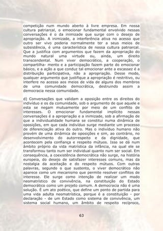 competição num mundo aberto à livre empresa. Em nossa
cultura patriarcal, o emocionar fundamental envolvido nessas
conversações é o da inimizade que surge com o desejo de
apropriação. A inimizade, a interferência ativa no acesso que
outro ser vivo poderia normalmente ter a seus meios de
subsistência, é uma característica de nossa cultura patriarcal.
Que a justifica com argumentos que fazem da apropriação do
mundo natural       uma virtude ou, ainda,         um direito
transcendental. Num viver democrático, a cooperação, o
compartilha- mento e a participação fazem parte do emocionar
básico, e a ação a que conduz tal emocionar ante a escassez é a
distribuição participativa, não a apropriação. Desse modo,
qualquer argumento que justifique a apropriação é restritivo, ou
interfere no acesso aos meios de vida de alguns dos membros
de uma comunidade democrática, destruindo assim a
democracia nessa comunidade.

d) Conversações que validam a oposição entre os direitos do
indivíduo e os da comunidade, sob o argumento de que aquele e
esta se negam mutuamente por meio de um conflito de
interesses. O emocionar fundamental implícito nessas
conversações é a apropriação e a inimizade, sob a afirmação de
que a individualidade humana se constitui numa dinâmica de
oposições, em que cada indivíduo surge mediante um processo
de diferenciação ativa do outro. Mas o indivíduo humano não
provém de uma dinâmica de oposições e sim, ao contrário, no
desenvolvimento do autorrespeito e da dignidade, que
acontecem pela confiança e respeito mútuos. Isso se dá num
âmbito próprio da vida matrística da infância, na qual ele se
transformou tanto num ser individual quanto num ser social. Em
consequência, a coexistência democrática não surge, na história
europeia, do desejo de satisfazer interesses comuns, mas da
nostalgia da aceitação e do respeito mútuos. Com outras
palavras, segundo o que sustento, o viver democrático não
aparece como um mecanismo que permite resolver conflitos de
interesse. Ele surge como intenção de realizar um modo
neomatrístico de convivência, na constituição do Estado
democrático como um projeto comum. A democracia não é uma
solução. É um ato poético, que define um ponto de partida para
uma vida adulta neomatrística, porque é a constituição - por
declaração - de um Estado como sistema de convivência, um
sistema social humano, um âmbito de respeito recíproco,


                              63
 