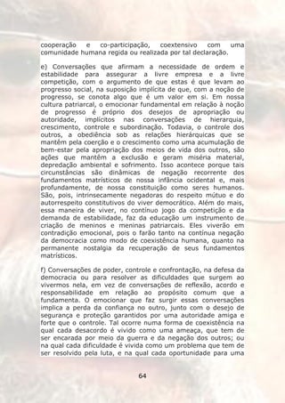 cooperação  e  co-participação,    coextensivo     com    uma
comunidade humana regida ou realizada por tal declaração.

e) Conversações que afirmam a necessidade de ordem e
estabilidade para assegurar a livre empresa e a livre
competição, com o argumento de que estas é que levam ao
progresso social, na suposição implícita de que, com a noção de
progresso, se conota algo que é um valor em si. Em nossa
cultura patriarcal, o emocionar fundamental em relação à noção
de progresso é próprio dos desejos de apropriação ou
autoridade, implícitos nas conversações de hierarquia,
crescimento, controle e subordinação. Todavia, o controle dos
outros, a obediência sob as relações hierárquicas que se
mantêm pela coerção e o crescimento como uma acumulação de
bem-estar pela apropriação dos meios de vida dos outros, são
ações que mantêm a exclusão e geram miséria material,
depredação ambiental e sofrimento. Isso acontece porque tais
circunstâncias são dinâmicas de negação recorrente dos
fundamentos matrísticos de nossa infância ocidental e, mais
profundamente, de nossa constituição como seres humanos.
São, pois, intrinsecamente negadoras do respeito mútuo e do
autorrespeito constitutivos do viver democrático. Além do mais,
essa maneira de viver, no contínuo jogo da competição e da
demanda de estabilidade, faz da educação um instrumento de
criação de meninos e meninas patriarcais. Eles viverão em
contradição emocional, pois o farão tanto na contínua negação
da democracia como modo de coexistência humana, quanto na
permanente nostalgia da recuperação de seus fundamentos
matrísticos.

f) Conversações de poder, controle e confrontação, na defesa da
democracia ou para resolver as dificuldades que surgem ao
vivermos nela, em vez de conversações de reflexão, acordo e
responsabilidade em relação ao propósito comum que a
fundamenta. O emocionar que faz surgir essas conversações
implica a perda da confiança no outro, junto com o desejo de
segurança e proteção garantidos por uma autoridade amiga e
forte que o controle. Tal ocorre numa forma de coexistência na
qual cada desacordo é vivido como uma ameaça, que tem de
ser encarada por meio da guerra e da negação dos outros; ou
na qual cada dificuldade é vivida como um problema que tem de
ser resolvido pela luta, e na qual cada oportunidade para uma


                              64
 