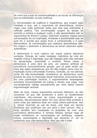 do viver que surge na consensualidade e ao louvar as diferenças
que se manifestam na luta contínua.

j) Conversações de urgência e impaciência, que exigem ação
imediata e que, sob o argumento da desconfiança, tentam
impor uma visão particular antes que esta seja submetida à
reflexão pública. Tais conversações surgem do desejo de
controle e certeza a qualquer custo, e são apresentadas sob os
argumentos de direito e justiça. Destroem qualquer espaço para
conversações de co-inspiração, limitando a possibilidade seja de
qual for o acordo que possa levar à compreensão e à ação
democrática. As conversações que implicam desconfiança dão-
lhe origem e destroem a democracia ao tornar possíveis ações
autoritárias.

A democracia é uma ruptura em nossa cultura patriarcal
europeia. Emerge de nossa nostalgia matrística da vida em
respeito mútuo e dignidade, que são negadas pela vida centrada
na apropriação, autoridade e controle. Desse modo, a
democracia é uma obra de arte, um sistema artificial de
convivência conscientemente gerado, que só pode existir por
meio das ações propositivas que lhe dão origem como uma co-
inspiração numa comunidade humana. Contudo, ao nos darmos
conta da não-racionalidade constitutiva da democracia como
produto de uma co-inspiração social matrística, procuramos dar-
lhe uma justificação racional. E argumentamos empregando
princípios transcendentais de justiça e direito, que julga- mos
universalmente válidos precisamente por meio dessa mesma
argumentação racional.

Além do mais, nossos argumentos racionais falharam, ao não
convencer os que não aceitavam a priori os fundamentos
matrísticos não-racionais de nossa argumentação e que,
portanto, não precisavam deles. Por isso, temos feito somente a
outra coisa que sabemos fazer em nossa cultura patriarcal. Isto
é, temos recorrido ao uso da força, com base em teorias
filosóficas que justificam seu uso para o bem comum. Mas a
força também tem fracassado no propósito de criar uma
convivência democrática. E sempre falhará, porque nega de
modo constitutivo as conversações de confiança, respeito
mútuo, autorrespeito e dignidade que devemos vi- ver se
quisermos uma vida democrática. Mas isso não é tudo.


                              66
 