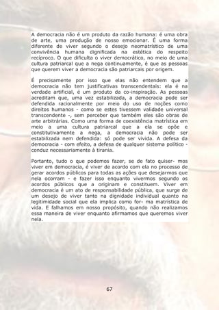 A democracia não é um produto da razão humana: é uma obra
de arte, uma produção de nosso emocionar. É uma forma
diferente de viver segundo o desejo neomatrístico de uma
convivência humana dignificada na estética do respeito
recíproco. O que dificulta o viver democrático, no meio de uma
cultura patriarcal que a nega continuamente, é que as pessoas
que querem viver a democracia são patriarcais por origem.

É precisamente por isso que elas não entendem que a
democracia não tem justificativas transcendentais: ela é na
verdade artificial, é um produto da co-inspiração. As pessoas
acreditam que, uma vez estabilizada, a democracia pode ser
defendida racionalmente por meio do uso de noções como
direitos humanos - como se estes tivessem validade universal
transcendente -, sem perceber que também eles são obras de
arte arbitrárias. Como uma forma de coexistência matrística em
meio a uma cultura patriarcal que a ela se opõe e
constitutivamente a nega, a democracia não pode ser
estabilizada nem defendida: só pode ser vivida. A defesa da
democracia - com efeito, a defesa de qualquer sistema político -
conduz necessariamente à tirania.

Portanto, tudo o que podemos fazer, se de fato quiser- mos
viver em democracia, é viver de acordo com ela no processo de
gerar acordos públicos para todas as ações que desejarmos que
nela ocorram - e fazer isso enquanto vivermos segundo os
acordos públicos que a originam e constituem. Viver em
democracia é um ato de responsabilidade pública, que surge de
um desejo de viver tanto na dignidade individual quanto na
legitimidade social que ela implica como for- ma matrística de
vida. E falhamos em nosso propósito, quando não realizamos
essa maneira de viver enquanto afirmamos que queremos viver
nela.




                              67
 