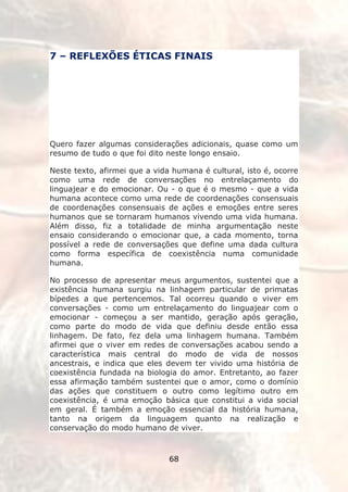 7 – REFLEXÕES ÉTICAS FINAIS




Quero fazer algumas considerações adicionais, quase como um
resumo de tudo o que foi dito neste longo ensaio.

Neste texto, afirmei que a vida humana é cultural, isto é, ocorre
como uma rede de conversações no entrelaçamento do
linguajear e do emocionar. Ou - o que é o mesmo - que a vida
humana acontece como uma rede de coordenações consensuais
de coordenações consensuais de ações e emoções entre seres
humanos que se tornaram humanos vivendo uma vida humana.
Além disso, fiz a totalidade de minha argumentação neste
ensaio considerando o emocionar que, a cada momento, torna
possível a rede de conversações que define uma dada cultura
como forma específica de coexistência numa comunidade
humana.

No processo de apresentar meus argumentos, sustentei que a
existência humana surgiu na linhagem particular de primatas
bípedes a que pertencemos. Tal ocorreu quando o viver em
conversações - como um entrelaçamento do linguajear com o
emocionar - começou a ser mantido, geração após geração,
como parte do modo de vida que definiu desde então essa
linhagem. De fato, fez dela uma linhagem humana. Também
afirmei que o viver em redes de conversações acabou sendo a
característica mais central do modo de vida de nossos
ancestrais, e indica que eles devem ter vivido uma história de
coexistência fundada na biologia do amor. Entretanto, ao fazer
essa afirmação também sustentei que o amor, como o domínio
das ações que constituem o outro como legítimo outro em
coexistência, é uma emoção básica que constitui a vida social
em geral. É também a emoção essencial da história humana,
tanto na origem da linguagem quanto na realização e
conservação do modo humano de viver.



                               68
 