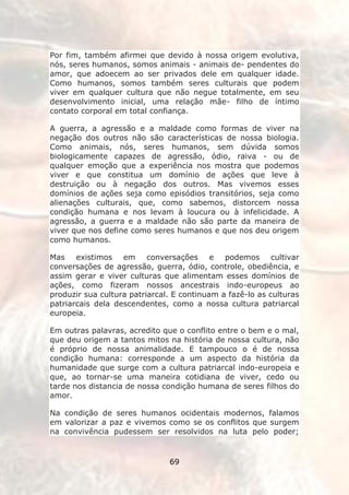 Por fim, também afirmei que devido à nossa origem evolutiva,
nós, seres humanos, somos animais - animais de- pendentes do
amor, que adoecem ao ser privados dele em qualquer idade.
Como humanos, somos também seres culturais que podem
viver em qualquer cultura que não negue totalmente, em seu
desenvolvimento inicial, uma relação mãe- filho de íntimo
contato corporal em total confiança.

A guerra, a agressão e a maldade como formas de viver na
negação dos outros não são características de nossa biologia.
Como animais, nós, seres humanos, sem dúvida somos
biologicamente capazes de agressão, ódio, raiva - ou de
qualquer emoção que a experiência nos mostra que podemos
viver e que constitua um domínio de ações que leve à
destruição ou à negação dos outros. Mas vivemos esses
domínios de ações seja como episódios transitórios, seja como
alienações culturais, que, como sabemos, distorcem nossa
condição humana e nos levam à loucura ou à infelicidade. A
agressão, a guerra e a maldade não são parte da maneira de
viver que nos define como seres humanos e que nos deu origem
como humanos.

Mas existimos em conversações e podemos cultivar
conversações de agressão, guerra, ódio, controle, obediência, e
assim gerar e viver culturas que alimentam esses domínios de
ações, como fizeram nossos ancestrais indo-europeus ao
produzir sua cultura patriarcal. E continuam a fazê-lo as culturas
patriarcais dela descendentes, como a nossa cultura patriarcal
europeia.

Em outras palavras, acredito que o conflito entre o bem e o mal,
que deu origem a tantos mitos na história de nossa cultura, não
é próprio de nossa animalidade. E tampouco o é de nossa
condição humana: corresponde a um aspecto da história da
humanidade que surge com a cultura patriarcal indo-europeia e
que, ao tornar-se uma maneira cotidiana de viver, cedo ou
tarde nos distancia de nossa condição humana de seres filhos do
amor.

Na condição de seres humanos ocidentais modernos, falamos
em valorizar a paz e vivemos como se os conflitos que surgem
na convivência pudessem ser resolvidos na luta pelo poder;


                               69
 