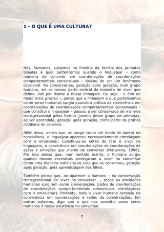 1 - O QUE É UMA CULTURA?




Nós, humanos, surgimos na história da família dos primatas
bípedes à qual pertencemos quando o linguajear - como
maneira de conviver em coordenações de coordenações
comportamentais consensuais - deixou de ser um fenômeno
ocasional. Ao conservar-se, geração após geração, num grupo
humano, ele se tornou parte central da maneira de viver que
definiu dali por diante a nossa linhagem. Ou seja - e dito de
modo mais preciso -, penso que a linhagem a que pertencemos
como seres humanos surgiu quando a prática da convivência em
coordenações de coordenações comportamentais consensuais -
que constitui o linguajear - passou a ser conservada de maneira
transgeracional pelas formas juvenis desse grupo de primatas,
ao ser aprendida, geração após geração, como parte da prática
cotidiana de convívio.

Além disso, penso que, ao surgir como um modo de operar na
convivência, o linguajear apareceu necessariamente entrelaçado
com o emocionar. Constituiu-se então de fato o viver na
linguagem, a convivência em coordenações de coordenações de
ações e emoções que chamo de conversar (Maturana, 1988).
Por isso penso que, num sentido estrito, o humano surgiu
quando nossos ancestrais começaram a viver no conversar
como uma maneira cotidiana de vida que se conservou, geração
após geração, pela aprendizagem dos filhos.

Também penso que, ao aparecer o humano - na conservação
transgeracional do viver no conversar -, todas as atividades
humanas surgiram como conversações (redes de coordenações
de coordenações comportamentais consensuais entrelaçadas
com o emocionar). Portanto, todo o viver humano consiste na
convivência em conversações e redes de conversações. Em
outras palavras, digo que o que nos constitui como seres
humanos é nossa existência no conversar.

                              7
 