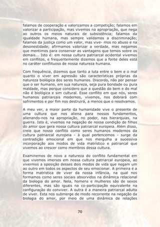 falamos de cooperação e valorizamos a competição; falamos em
valorizar a participação, mas vivemos na apropriação, que nega
ao outros os meios naturais de subsistência; falamos da
igualdade humana, mas sempre validamos a discriminação;
falamos da justiça como um valor, mas vive- mos no abuso e na
desonestidade; afirmamos valorizar a verdade, mas negamos
que mentimos para conservar as vantagens que temos sobre os
demais... Isto é: em nossa cultura patriarcal ocidental vivemos
em conflitos, e frequentemente dizemos que a fonte deles está
no caráter conflituoso de nossa natureza humana.

Com frequência, dizemos que tanto a luta entre o bem e o mal
quanto o viver em agressão são características próprias da
natureza biológica dos seres humanos. Discordo, não por pensar
que o ser humano, em sua natureza, seja pura bondade ou pura
maldade, mas porque considero que a questão do bem e do mal
não é biológica e sim cultural. Esse conflito em que nós, seres
humanos patriarcais modernos, vivemos, nos dobrará com
sofrimentos e por fim nos destruirá, a menos que o resolvamos.

A meu ver, a maior parte da humanidade vive o presente de
uma cultura que nos aliena para nossos fundamentos,
alienando-nos na apropriação, no poder, nas hierarquias, na
guerra. Isto é, vivemos na negação de nossa condição de filhos
do amor que gera nossa cultura patriarcal europeia. Além disso,
creio que nosso conflito como seres humanos modernos da
cultura patriarcal europeia - à qual pertencemos - surge da
contradição emocional em que nos mergulha a sucessiva
incorporação aos modos de vida matrístico e patriarcal que
vivemos ao crescer como membros dessa cultura.

Examinemos de novo a natureza do conflito fundamental em
que vivemos imersos em nossa cultura patriarcal europeia, ao
vivermos a oposição desses dois modos de vida que negam um
ao outro em todos os aspectos de seu emocionar. A primeira é a
forma matrística de viver da nossa infância, na qual nos
formamos como seres sociais absorvidos na dinâmica relacional
da biologia do amor. Nela, homens e mulheres são de sexos
diferentes, mas são iguais na co-participação equivalente na
configuração do conviver. A outra é a maneira patriarcal adulta
de viver. Esta nos submerge de modo recorrente na negação da
biologia do amor, por meio de uma dinâmica de relações


                              70
 