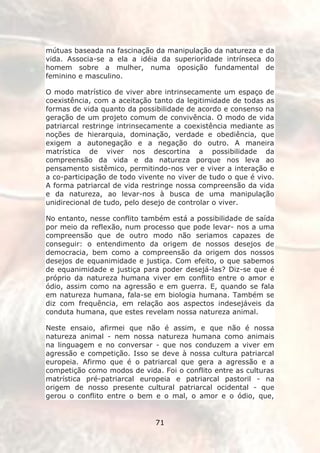 mútuas baseada na fascinação da manipulação da natureza e da
vida. Associa-se a ela a idéia da superioridade intrínseca do
homem sobre a mulher, numa oposição fundamental de
feminino e masculino.

O modo matrístico de viver abre intrinsecamente um espaço de
coexistência, com a aceitação tanto da legitimidade de todas as
formas de vida quanto da possibilidade de acordo e consenso na
geração de um projeto comum de convivência. O modo de vida
patriarcal restringe intrinsecamente a coexistência mediante as
noções de hierarquia, dominação, verdade e obediência, que
exigem a autonegação e a negação do outro. A maneira
matrística de viver nos descortina a possibilidade da
compreensão da vida e da natureza porque nos leva ao
pensamento sistêmico, permitindo-nos ver e viver a interação e
a co-participação de todo vivente no viver de tudo o que é vivo.
A forma patriarcal de vida restringe nossa compreensão da vida
e da natureza, ao levar-nos à busca de uma manipulação
unidirecional de tudo, pelo desejo de controlar o viver.

No entanto, nesse conflito também está a possibilidade de saída
por meio da reflexão, num processo que pode levar- nos a uma
compreensão que de outro modo não seriamos capazes de
conseguir: o entendimento da origem de nossos desejos de
democracia, bem como a compreensão da origem dos nossos
desejos de equanimidade e justiça. Com efeito, o que sabemos
de equanimidade e justiça para poder desejá-las? Diz-se que é
próprio da natureza humana viver em conflito entre o amor e
ódio, assim como na agressão e em guerra. E, quando se fala
em natureza humana, fala-se em biologia humana. Também se
diz com frequência, em relação aos aspectos indesejáveis da
conduta humana, que estes revelam nossa natureza animal.

Neste ensaio, afirmei que não é assim, e que não é nossa
natureza animal - nem nossa natureza humana como animais
na linguagem e no conversar - que nos conduzem a viver em
agressão e competição. Isso se deve à nossa cultura patriarcal
europeia. Afirmo que é o patriarcal que gera a agressão e a
competição como modos de vida. Foi o conflito entre as culturas
matrística pré-patriarcal europeia e patriarcal pastoril - na
origem de nosso presente cultural patriarcal ocidental - que
gerou o conflito entre o bem e o mal, o amor e o ódio, que,


                              71
 