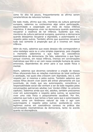 como foi dito há pouco, frequentemente se afirma serem
características da natureza humana.

De todo modo, afirmo que nós, membros da cultura patriarcal
europeia, sabemos ou conhecemos algo sobre participação,
equanimidade e cooperação por meio de nossa infância
matrística. E desejamos viver na democracia quando queremos
recuperar a essência de tal infância. Sustento que nós,
membros da cultura patriarcal europeia, queremos a democracia
quando desejamos recuperar a dignidade, o autorrespeito e o
respeito pelos outros. Também afirmo que queremos recuperar
tudo isso somente à proporção que já o vivemos em nossa
infância.

Além do mais, sabemos que esses desejos não correspondem a
uma nostalgia vazia ou a uma simples esperança, pois chegado
o momento saberemos o que fazer na coexistência
neomatrística da democracia. De fato, saberemos o que fazer
porque vivemos, em nossa infância, imersos em conversações
matristicas que têm a ver com nossa condição humana de seres
amorosos, dependentes do amor para a sua saúde física e
mental.

Assim, sabemos que devemos considerar a criação de nossos
filhos oferecendo-lhes as relações matristicas de total confiança
e aceitação, nas quais eles crescem com dignidade, isto é, com
respeito por si mesmos e pelos outros. Também sabemos que
nossos filhos devem viver assim até entrar plenamente em sua
juventude, de modo que seu autorrespeito, consciência e
responsabilidade social não venham a ser de todo negados pelas
conversações patriarcais adultas (ver Verden-Zõller no próximo
capítulo). Sabemos ainda que nós, adultos, também precisamos
viver em autorrespeito e respeito pelos outros, se quisermos
viver uma vida física e psiquicamente saudável. Por fim,
sabemos que tudo o que temos a fazer para que o autorrespeito
ocorra como um fenômeno natural da vida é agir com
autorrespeito e respeito pelos outros: aceitando-os como
legítimos outros em coexistência conosco na prática das
conversações neomatrísticas da democracia, tanto no acordo
quanto na discrepância.




                               72
 