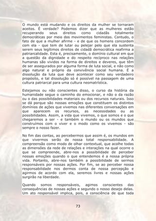 O mundo está mudando e os direitos da mulher se tornaram
aceitos. É verdade? Podemos dizer que as mulheres estão
recuperando     seus     direitos  como    cidadãs    totalmente
democráticas por meio dos movimentos feministas. Contudo, o
fato de que a mulher afirme - e de que os homens concordem
com ela - que tem de lutar ou pelejar pelo que ela sustenta
serem seus legítimos direitos de cidadã democrática reafirma a
patriarcalidade. Esta é, precisamente, o domínio cultural em que
a questão da dignidade e do respeito recíproco nas relações
humanas são vividos na forma de direitos e deveres, que têm
de ser assegurados por alguma forma de luta social, e não como
algo natural e próprio da convivência social humana. É a
dissolução da luta que deve acontecer como seu verdadeiro
propósito, e tal dissolução só é possível na passagem de uma
cultura patriarcal para uma cultura neomatrística.

Estejamos ou não conscientes disso, o curso da história da
humanidade segue o caminho do emocionar, e não o da razão
ou o das possibilidades materiais ou dos recursos naturais. Isso
se dá porque são nossas emoções que constituem os distintos
domínios de ações que vivemos nas diferentes conversações em
que aparecem os recursos, as necessidades ou as
possibilidades. Assim, a vida que vivemos, o que somos e o que
chegaremos a ser - e também o mundo ou os mundos que
construímos com o viver e o modo como os vivemos - são
sempre o nosso fazer.

No fim das contas, ao percebermos que assim é, os mundos em
que vivermos serão de nossa total responsabilidade. A
compreensão como modo de olhar contextual, que acolhe todas
as dimensões da rede de relações e interações na qual ocorre o
que se compreende, abre-nos a possibilidade de perceber
nossas emoções quando o que entendemos é a nossa própria
vida. Portanto, abre-nos também a possibilidade de sermos
responsáveis por nossas ações. Por fim, se ao perceber nossa
responsabilidade nos dermos conta de nossa percepção e
agirmos de acordo com ela, seremos livres e nossas ações
surgirão na liberdade.

Quando   somos    responsáveis,   agimos   conscientes   das
consequências de nossas ações e segundo o nosso desejo delas.
Um ato responsável implica, pois, a consciência de que toda


                              73
 