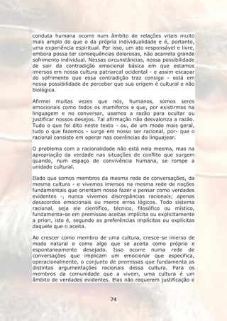 conduta humana ocorre num âmbito de relações vitais muito
mais amplo do que o da própria individualidade e é, portanto,
uma experiência espiritual. Por isso, um ato responsável e livre,
embora possa ter consequências dolorosas, não acarreta grande
sofrimento individual. Nessas circunstâncias, nossa possibilidade
de sair da contradição emocional básica em que estamos
imersos em nossa cultura patriarcal ocidental - e assim escapar
do sofrimento que essa contradição traz consigo - está em
nossa possibilidade de perceber que sua origem é cultural e não
biológica.

Afirmei muitas vezes que nós, humanos, somos seres
emocionais como todos os mamíferos e que, por existirmos na
linguagem e no conversar, usamos a razão para ocultar ou
justificar nossos desejos. Tal afirmação não desvaloriza a razão.
Tudo o que foi dito neste texto - ou, de um modo mais geral,
tudo o que fazemos - surge em nosso ser racional, por- que o
racional consiste em operar nas coerências do linguajear.

O problema com a racionalidade não está nela mesma, mas na
apropriação da verdade nas situações de conflito que surgem
quando, num espaço de convivência humana, se rompe a
unidade cultural.

Dado que somos membros da mesma rede de conversações, da
mesma cultura - e vivemos imersos na mesma rede de noções
fundamentais que orientam nosso fazer e pensar como verdades
evidentes -, nunca vivemos discrepâncias racionais; apenas
desacordos emocionais ou meros erros lógicos. Todo sistema
racional, seja ele científico, técnico, filosófico ou místico,
fundamenta-se em premissas aceitas implícita ou explicitamente
a priori, isto é, segundo as preferências implícitas ou explícitas
daquele que o aceita.

Ao crescer como membro de uma cultura, cresce-se imerso de
modo natural e como algo que se aceita como próprio e
espontaneamente desejado. Isso ocorre numa rede de
conversações que implicam um emocionar que especifica,
operacionalmente, o conjunto de premissas que fundamenta as
distintas argumentações racionais dessa cultura. Para os
membros da comunidade que a vivem, uma cultura é um
âmbito de verdades evidentes. Elas não requerem justificação e


                               74
 