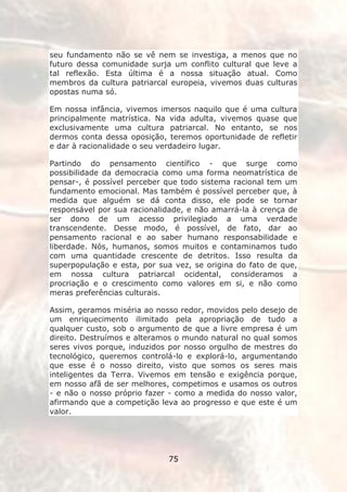 seu fundamento não se vê nem se investiga, a menos que no
futuro dessa comunidade surja um conflito cultural que leve a
tal reflexão. Esta última é a nossa situação atual. Como
membros da cultura patriarcal europeia, vivemos duas culturas
opostas numa só.

Em nossa infância, vivemos imersos naquilo que é uma cultura
principalmente matrística. Na vida adulta, vivemos quase que
exclusivamente uma cultura patriarcal. No entanto, se nos
dermos conta dessa oposição, teremos oportunidade de refletir
e dar à racionalidade o seu verdadeiro lugar.

Partindo do pensamento científico - que surge como
possibilidade da democracia como uma forma neomatrística de
pensar-, é possível perceber que todo sistema racional tem um
fundamento emocional. Mas também é possível perceber que, à
medida que alguém se dá conta disso, ele pode se tornar
responsável por sua racionalidade, e não amarrá-la à crença de
ser dono de um acesso privilegiado a uma verdade
transcendente. Desse modo, é possível, de fato, dar ao
pensamento racional e ao saber humano responsabilidade e
liberdade. Nós, humanos, somos muitos e contaminamos tudo
com uma quantidade crescente de detritos. Isso resulta da
superpopulação e esta, por sua vez, se origina do fato de que,
em nossa cultura patriarcal ocidental, consideramos a
procriação e o crescimento como valores em si, e não como
meras preferências culturais.

Assim, geramos miséria ao nosso redor, movidos pelo desejo de
um enriquecimento ilimitado pela apropriação de tudo a
qualquer custo, sob o argumento de que a livre empresa é um
direito. Destruímos e alteramos o mundo natural no qual somos
seres vivos porque, induzidos por nosso orgulho de mestres do
tecnológico, queremos controlá-lo e explorá-lo, argumentando
que esse é o nosso direito, visto que somos os seres mais
inteligentes da Terra. Vivemos em tensão e exigência porque,
em nosso afã de ser melhores, competimos e usamos os outros
- e não o nosso próprio fazer - como a medida do nosso valor,
afirmando que a competição leva ao progresso e que este é um
valor.




                             75
 