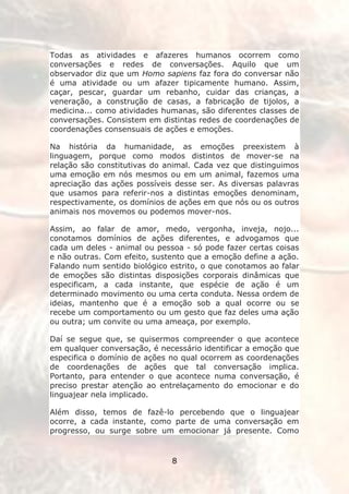 Todas as atividades e afazeres humanos ocorrem como
conversações e redes de conversações. Aquilo que um
observador diz que um Homo sapiens faz fora do conversar não
é uma atividade ou um afazer tipicamente humano. Assim,
caçar, pescar, guardar um rebanho, cuidar das crianças, a
veneração, a construção de casas, a fabricação de tijolos, a
medicina... como atividades humanas, são diferentes classes de
conversações. Consistem em distintas redes de coordenações de
coordenações consensuais de ações e emoções.

Na história da humanidade, as emoções preexistem à
linguagem, porque como modos distintos de mover-se na
relação são constitutivas do animal. Cada vez que distinguimos
uma emoção em nós mesmos ou em um animal, fazemos uma
apreciação das ações possíveis desse ser. As diversas palavras
que usamos para referir-nos a distintas emoções denominam,
respectivamente, os domínios de ações em que nós ou os outros
animais nos movemos ou podemos mover-nos.

Assim, ao falar de amor, medo, vergonha, inveja, nojo...
conotamos domínios de ações diferentes, e advogamos que
cada um deles - animal ou pessoa - só pode fazer certas coisas
e não outras. Com efeito, sustento que a emoção define a ação.
Falando num sentido biológico estrito, o que conotamos ao falar
de emoções são distintas disposições corporais dinâmicas que
especificam, a cada instante, que espécie de ação é um
determinado movimento ou uma certa conduta. Nessa ordem de
ideias, mantenho que é a emoção sob a qual ocorre ou se
recebe um comportamento ou um gesto que faz deles uma ação
ou outra; um convite ou uma ameaça, por exemplo.

Daí se segue que, se quisermos compreender o que acontece
em qualquer conversação, é necessário identificar a emoção que
especifica o domínio de ações no qual ocorrem as coordenações
de coordenações de ações que tal conversação implica.
Portanto, para entender o que acontece numa conversação, é
preciso prestar atenção ao entrelaçamento do emocionar e do
linguajear nela implicado.

Além disso, temos de fazê-lo percebendo que o linguajear
ocorre, a cada instante, como parte de uma conversação em
progresso, ou surge sobre um emocionar já presente. Como


                              8
 