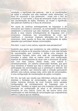 resultado, o significado das palavras - isto é, as coordenações
de ações e emoções que elas implicam como elementos, no
fluxo do conversar a que pertencem - muda com o fluir do
emocionar. E vice-versa: o fluxo do emocionar muda com o fluir
das coordenações de ações. Portanto, ao mudar o significado
das palavras modifica-se o fluxo do emocionar.

Por causa do contínuo entrelaçamento do linguajear e do
emocionar que implica o conversar, as conversações recorrentes
estabilizam o emocionar que elas implicam. Ao mesmo tempo,
devido a esse mesmo entrelaçamento do linguajear com o
emocionar, mudanças nas circunstâncias do viver que
modificam o conversar implicam alterações no fluir do
emocionar, tanto quanto no fluxo das coordenações de ações
daqueles que participam dessas conversações.

Pois bem: o que é uma cultura, segundo essa perspectiva?

Sustento que aquilo que conotamos na vida cotidiana, quando
falamos de cultura ou de assuntos culturais, é uma rede fechada
de conversações que constitui e define uma maneira de
convivência humana como uma rede de coordenações de
emoções e ações. Esta se realiza como uma configuração
especial de entrelaçamento do atuar com o emocionar da gente
que vive essa cultura. Desse modo, uma cultura é,
constitutivamente, um sistema conservador fechado, que gera
seus membros à medida que eles a realizam por meio de sua
participação nas conversações que a constituem e definem. Daí
se segue, também, que nenhuma ação e emoção particulares
definem uma cultura, porque esta, como rede de conversações,
é uma configuração de coordenações de ações e emoções.

Por fim, de tudo isso resulta que diferentes culturas são redes
distintas e fechadas de conversações, que realizam outras
tantas maneiras diversas de viver humano como variadas
configurações de entrelaçamento do linguajear com o
emocionar. Também se segue que uma mudança cultural é uma
alteração na configuração do atuar e do emocionar dos
membros de uma cultura. Como tal, ela ocorre como uma
modificação na rede fechada de conversações que originalmente
definia a cultura que se modifica.




                              9
 
