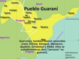 Pueblo Guaraní
Guaraníes, también fueron conocidos
como Chiripá, Kainguá, Monteses,
Apyteré, Tembekuá o Mbyá. Ellos se
autodenominan Avá ("persona" en
guaraní). Sofía Maturana
Historia
28/03/2013
 