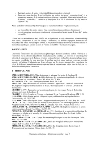 •   d'une part, au taux de tanins synthétisés (déjà maximum à mi-véraison)
    •   d'autre part, aux réactions de polymérisation qui rendent les tanins " non extractibles " et se
        poursuivent au cours de la maturation (de mi-véraison à maturité), faisant ainsi chuter le taux
        de tanins " extractibles " à maturité et expliquant de e fait la diminution de Mp observée
        (figure n° 2b)

Ainsi, les faibles valeurs de Mp observées pour le Merlot du bordelais s'expliqueraient par :

    •   une biosynthèse des tanins précoce (liée essentiellement aux conditions climatiques)
    •   ce, qui permet de nombreuses réactions de polymérisation faisant chuter le taux de " tanins
        extractibles "

D'autre part, les Merlot (M5 et M6) cultivés sur le vignoble de la Rioja, ont des taux de Mp beaucoup
plus élevés, comparables à ceux du cépage Tempranillo, ces terroirs espagnols permettant une
biosynthèse des tanins beaucoup plus tardive, la polymérisation de ces molécules étant ainsi limitée au
moment des vendanges, laissant un taux de " tanins extractibles " élevé dans les pépins.

4 - CONCLUSION

Une bonne connaissance des caractéristiques phénoliques du raisin conduit à un bon contrôle de la
vinification par la définition de différents paramètres qui lui sont liés. Les périodes de remontage, leur
intensité, la température et la durée de cuvaison sont des facteurs modulables, à adapter chaque année
aux raisins considérés. On peut ainsi tirer le meilleur parti du raisin mais en respectant son réel
potentiel phénolique. L'adaptation de divers cépages sur des terroirs devient alors contrôlable par
calcul de différents paramètres rendant compte de l'état de maturation du raisin, puis facilitée par ces
différentes techniques de vinification.

5 – BIBLIOGRAPHIE

AMRANI JOUTEI K., 1993 - Thèse de doctorat ès sciences, Université de Bordeaux II
AMRANI JOUTEI K., GLORIES Y, 1996 - Isolement des protoplastes de pellicules de raisin et
optimisation de leur rendement. J. Intern. Sci. Vigne Vin, 30, 41-45
BATS-SMITH E: C., 1954 - Astringency in foods. Food, 23, 41-45
FREITAS Y., 1995 - Recherches sur les tanins condensés : application à l'étude des structures et
des.propriétés des procyanidines du raisin et du vin. Thèse de doctorat ès sciences, Université de
Bordeaux II
GLORIES Y, 1978 - Recherches sur la matière colorante des vins rouges. Thèse de doctorat ès
sciences, Université de Bordeaux II
GLORIES Y, 1990 - Oxygène et l'élevage en barriques. Revue Française d'Oenologie, 124, 91-96
HASLAM E., 1980 - In vino Veritas : Oligomeric procyanidins and the ageing of red wines.
Phytochemistry, 19, 2577-2592
HASLAM E., 1994 - The cup that cheers : polyphenols and astringency. SCI Lect. Pap. Ser., 30,15
LEA A.G.H., 1992 - Flavor, color and stability in fruit products : The effect of polyphenols. Plant
Polyphenols in R.W.HEMINGWAY & M.E. LAKS (ed.), New York : Plenum Press, 827837
OH H.L, HOFF J.E., ARMSTRONG G.S., HAFF L.A., 1980 - Hydrophobic interaction in tannin-
protein complexes. J.Agri. Food Chem., 28, 394-398
PEYRON D., BOUKHRTA M., FEUILLAT M., 1994 - Evolution de la composition phénolique des
vins rouges en relation avec la qualité des bois de chêne de tonnellerie. Rev. Fr. Oenol. (cahier
scientifique) 146, 5-10
RIBEREAU-LAYON P., 1970 - Dosage des composés phénoliques totaux des vins rouges. Chim.
Anal., 52, --627-631
RIBEREAU-LAYON P., STONESTREET E., 1966 - Le dosage des anthocyanes dans le seins
rouges. Bull. Soc.Chim. 9, 2649-2652
RIBEREAU-LAYON P., STONESTREET E., 1966 - Le dosage des tanins du vin rouge et
détermination de leurstructure. Chimie Anal., 48, 188-192


                        Maturation phénolique : définition et contrôle – page 9
 