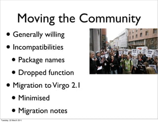 Moving the Community
     • Generally willing
     • Incompatibilities
      • Package names
      • Dropped function
     • Migration to Virgo 2.1
      • Minimised
      • Migration notes
Tuesday, 22 March 2011
 