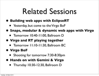 Related Sessions
        • Building web apps with EclipseRT
         • Yesterday, but come to the Virgo BoF
        • Snaps, modular & dynamic web apps with Virgo
         • Tomorrow 10:40-11:00, Ballroom D
        • Virgo and RT playing together
         • Tomorrow 11:10-11:30, Ballroom BC
        • Virgo BoF
         • Shooting for tomorrow 7:30-8:30pm
        • Hands on with Gemini & Virgo
         • Thursday 10:30-12:30, Ballroom D
Tuesday, 22 March 2011
 