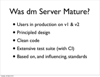 Was dm Server Mature?
                   • Users in production on v1 & v2
                   • Principled design
                   • Clean code
                   • Extensive test suite (with CI)
                   • Based on, and inﬂuencing, standards

Tuesday, 22 March 2011
 