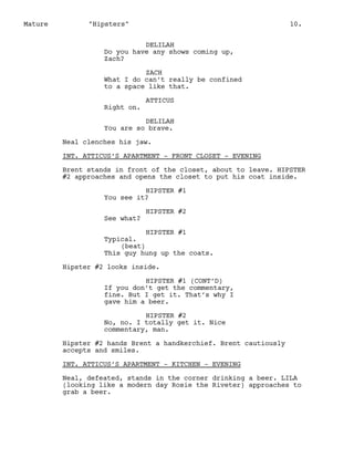 Mature

"Hipsters"

10.

DELILAH
Do you have any shows coming up,
Zach?
ZACH
What I do can’t really be confined
to a space like that.
Right on.

ATTICUS

DELILAH
You are so brave.
Neal clenches his jaw.
INT. ATTICUS’S APARTMENT - FRONT CLOSET - EVENING
Brent stands in front of the closet, about to leave. HIPSTER
#2 approaches and opens the closet to put his coat inside.
HIPSTER #1
You see it?
See what?

HIPSTER #2

HIPSTER #1
Typical.
(beat)
This guy hung up the coats.
Hipster #2 looks inside.
HIPSTER #1 (CONT’D)
If you don’t get the commentary,
fine. But I get it. That’s why I
gave him a beer.
HIPSTER #2
No, no. I totally get it. Nice
commentary, man.
Hipster #2 hands Brent a handkerchief. Brent cautiously
accepts and smiles.
INT. ATTICUS’S APARTMENT - KITCHEN - EVENING
Neal, defeated, stands in the corner drinking a beer. LILA
(looking like a modern day Rosie the Riveter) approaches to
grab a beer.

 