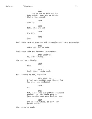 Mature

"Hipsters"

11.

NEAL
(to no one in particular)
Ever wonder what you’re doing?
What’s the point?
Totally.

LILA

NEAL
Like, who are we?
I’m Lila.
Cool.

LILA
NEAL

Neal goes back to stewing and contemplating. Zach approaches.
ZACH
Let’s get out of hereZach sees Lila and becomes interested.
ZACH (CONT’D)
Hi, I’m Zachary.
She smiles politely.
Lila.

LILA

ZACH
Cool. Cool, cool, cool.
Neal frowns at him, confused.
ZACH (CONT’D)
I just met Delilah over there. You
two ever get confused?
No.

LILA

ZACH
Not, like, you two getting confused
personally, but other people
getting confused with both of you.
LILA
I’m an individual. In fact, my
friend hereShe turns to Neal.

 