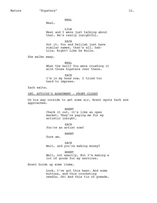 Mature

"Hipsters"

Neal.

12.
NEAL

LILA
Neal and I were just talking about
that. He’s really insightful.
ZACH
Got it. You and Delilah just have
similar names, that’s all. DahLila. Right? Like Da Bulls.
She walks away.
NEAL
What the hell? You were crushing it
with those hipsters over there.
ZACH
I’m in my head now. I tried too
hard to impress.
Zach exits.
INT. ATTICUS’S APARTMENT - FRONT CLOSET
On his way outside to get some air, Brent spots Zach and
approaches.
BRENT
Check it out, it’s like an open
market. They’re paying me for my
artistic insight.
ZACH
You’re an artist now?
Sure am.

BRENT

ZACH
Wait, and you’re making money?
BRENT
Well, not exactly. But I’m making a
lot of goods for my services.
Brent holds up some items.
Look, I’ve got this beer. And some
buttons, and this crocheting
needle. Oh! And this tin of pomade.

 