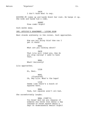 Mature

"Hipsters"

13.

ZACH
I don’t know what to say.
HIPSTER #3 comes up and hands Brent her coat. He hangs it up.
She nods and hands him a comb.
BRENT
Free comb! Right?
Zach walks away.
INT. ATTICUS’S APARTMENT - LIVING ROOM
Neal stands aimlessly in the corner. Zach approaches.
ZACH
How are you doing this? How can I
get it back?
NEAL
What are you talking about?
ZACH
That Lila girl liked you. How do
you stop caring? I used to have
that.
NEAL
What? Seriously?
Lila approaches.
Hi, Neal.

LILA

NEAL
(flustered)
Oh, Hey Lila. What’s the haps?
LILA
Seems like there’s a bunch of
squares here.
NEAL
Yeah, but squares aren’t all bad.
She uncomfortably laughs.
NEAL (CONT’D)
You know? And can you imagine if
someone ate three oval meals a day
instead of three square meals a
day? Or dodecahedron meals? Right?

 