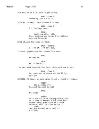 Mature

"Hipsters"

14.

She stares at him. Zach’s jaw drops.
NEAL (CONT’D)
Geometry. Am I right?
Lila walks away. Zach shakes his head.
NEAL (CONT’D)
I tried too hard.
ZACH
(yelling after Lila)
Nice meeting you Lila. I’m telling
you the truth-a.
Neal shakes his head at Zach.
ZACH (CONT’D)
I lost it. I’m not hip.
Atticus approaches and shakes his head.
We get it.

NEAL

ZACH
We’ll leave.
The two walk towards the front door and see Brent.
ZACH (CONT’D)
Hey man, we’re gonna go. We’ll let
you be.
HIPSTER #4 comes up and hands Brent a spool of thread.
BRENT
(to hipster #4)
Really? Another spool?
No good?

ZACH

BRENT
It’s fun to be an entrepreneur, but
it’s like starting a business for
crows. They just hand me random
objects, most of them shiny.
(beat)
One guy handed me a ball of
tinfoil.

 