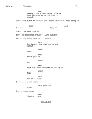Mature

"Hipsters"

15.

NEAL
Pretty ironic that we’re leaving
here because we’re not ironic
enough.
The three stare at each other, still unsure of what irony is.

I agree.

BRENT

Correct.

ZACH

The three walk outside.
EXT. NEIGHBORHOOD STREET - LATE EVENING
The three amble down the sidewalk.
ZACH
Hey Brent, now that you’re an
artist...
Yeah?

BRENT

ZACH
About posingNo.

BRENT

ZACH
What are your thoughts on doing itNope.

BRENT

ZACH
Let me finish.
Brent stops and waits.
Nude-

ZACH (CONT’D)

Brent walks away.
NEAL
Classic irony.
END OF ACT

 