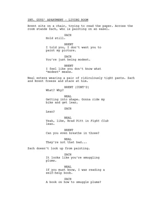 INT. GUYS’ APARTMENT - LIVING ROOM
Brent sits on a chair, trying to read the paper. Across the
room stands Zach, who is painting on an easel.
ZACH
Hold still.
BRENT
I told you, I don’t want you to
paint my picture.
ZACH
You’re just being modest.
BRENT
I feel like you don’t know what
“modest” means.
Neal enters wearing a pair of ridiculously tight pants. Zach
and Brent freeze and stare at him.
What? Why?

BRENT (CONT’D)

NEAL
Getting into shape. Gonna ride my
bike and get lean.
Lean?

ZACH

NEAL
Yeah, like, Brad Pitt in Fight Club
lean.
BRENT
Can you even breathe in those?
NEAL
They’re not that bad...
Zach doesn’t look up from painting.
ZACH
It looks like you’re smuggling
plums.
NEAL
If you must know, I was reading a
self-help book.
ZACH
A book on how to smuggle plums?

 
