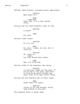 Mature

"Hipsters"

3.

ATTICUS (head hipster, scraggly beard) approaches.
ATTICUS
What year? 83’?
NEAL
(fumbling)
Sure. Yep. It’s a real goldie
oldie.
Atticus and the other hipsters stare at him.
A fixie?
For sure.

ATTICUS
NEAL

Atticus looks closer.
ATTICUS
No it’s not.
NEAL
No, well, I mean, not yet. But it
could be.
ATTICUS
Oh, right on.
(beat)
You ride around here often?
NEAL
Nah, I’m kinda new.
Atticus looks to the hipsters, who shrug.
ATTICUS
I’m Atticus, these are the guys. If
you’re new to the area, feel free
to stop by my place tonight and
hang. Kind of an open invite thing.
Atticus and the hipsters get on their bikes.
NEAL
Yeah? That’d be great.
ATTICUS
Corner of 6th and Arcadia. Bring
some buddies if you want.
The hipsters start to pedal away.

 