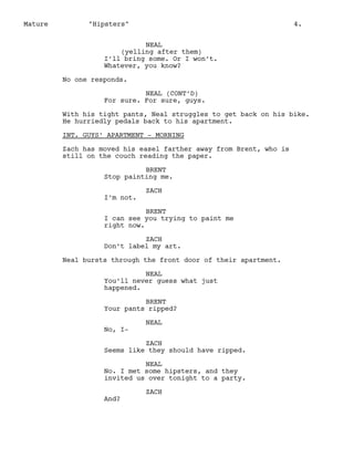 Mature

"Hipsters"

4.

NEAL
(yelling after them)
I’ll bring some. Or I won’t.
Whatever, you know?
No one responds.
NEAL (CONT’D)
For sure. For sure, guys.
With his tight pants, Neal struggles to get back on his bike.
He hurriedly pedals back to his apartment.
INT. GUYS’ APARTMENT - MORNING
Zach has moved his easel farther away from Brent, who is
still on the couch reading the paper.
BRENT
Stop painting me.
I’m not.

ZACH

BRENT
I can see you trying to paint me
right now.
ZACH
Don’t label my art.
Neal bursts through the front door of their apartment.
NEAL
You’ll never guess what just
happened.
BRENT
Your pants ripped?
No, I-

NEAL

ZACH
Seems like they should have ripped.
NEAL
No. I met some hipsters, and they
invited us over tonight to a party.
And?

ZACH

 