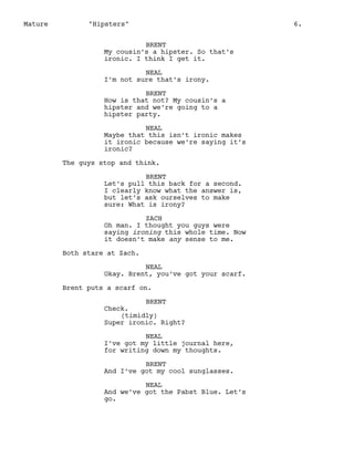 Mature

"Hipsters"
BRENT
My cousin’s a hipster. So that’s
ironic. I think I get it.
NEAL
I’m not sure that’s irony.
BRENT
How is that not? My cousin’s a
hipster and we’re going to a
hipster party.
NEAL
Maybe that this isn’t ironic makes
it ironic because we’re saying it’s
ironic?
The guys stop and think.
BRENT
Let’s pull this back for a second.
I clearly know what the answer is,
but let’s ask ourselves to make
sure: What is irony?
ZACH
Oh man. I thought you guys were
saying ironing this whole time. Now
it doesn’t make any sense to me.
Both stare at Zach.
NEAL
Okay. Brent, you’ve got your scarf.
Brent puts a scarf on.
BRENT
Check.
(timidly)
Super ironic. Right?
NEAL
I’ve got my little journal here,
for writing down my thoughts.
BRENT
And I’ve got my cool sunglasses.
NEAL
And we’ve got the Pabst Blue. Let’s
go.

6.

 