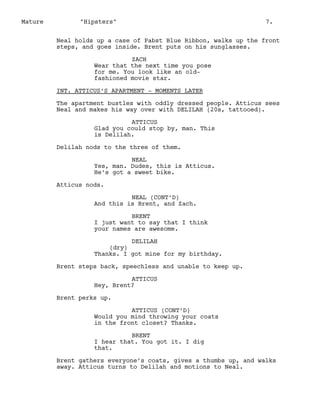 Mature

"Hipsters"

7.

Neal holds up a case of Pabst Blue Ribbon, walks up the front
steps, and goes inside. Brent puts on his sunglasses.
ZACH
Wear that the next time you pose
for me. You look like an oldfashioned movie star.
INT. ATTICUS’S APARTMENT - MOMENTS LATER
The apartment bustles with oddly dressed people. Atticus sees
Neal and makes his way over with DELILAH (20s, tattooed).
ATTICUS
Glad you could stop by, man. This
is Delilah.
Delilah nods to the three of them.
NEAL
Yes, man. Dudes, this is Atticus.
He’s got a sweet bike.
Atticus nods.
NEAL (CONT’D)
And this is Brent, and Zach.
BRENT
I just want to say that I think
your names are awesome.
DELILAH
(dry)
Thanks. I got mine for my birthday.
Brent steps back, speechless and unable to keep up.
ATTICUS
Hey, Brent?
Brent perks up.
ATTICUS (CONT’D)
Would you mind throwing your coats
in the front closet? Thanks.
BRENT
I hear that. You got it. I dig
that.
Brent gathers everyone’s coats, gives a thumbs up, and walks
away. Atticus turns to Delilah and motions to Neal.

 