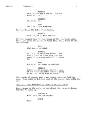 Mature

"Hipsters"

8.

ATTICUS
This is the guy I was telling you
about earlier.
DELILAH
Oh, right on.
NEAL
Can I put this anywhere?
Neal holds up the Pabst Blue Ribbon.
ATTICUS
Sure. Throw it with the rest.
Atticus motions over to the corner of the apartment where
there are cases and cases of Pabst Blue. Neal drops it off
and returns.
ZACH
What music is this?
ATTICUS
Ah, it’s actually the sound track
that a haunted house from the 80s
used. It’s pretty much all I listen
to.
NEAL
For sure. Halloween is awesome.
ATTICUS
Halloween is awesome. And who says
it can’t be any time? I’m not going
to be limited by some calendar.
The sounds of squeaky doors and chains dragging fill the
room. Neal tries to bob his head to the music. Zach rolls his
eyes.
INT. ATTICUS’S APARTMENT - FRONT CLOSET - EVENING
Brent hangs up the coats in the closet. He turns to leave.
HIPSTER #1 walks up.
HIPSTER #1
Whoa, you use the hangers?
Yes?

BRENT

 