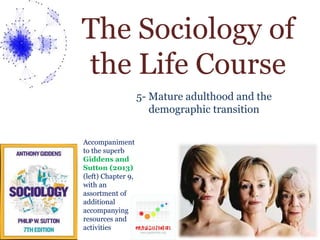 The Sociology of 
the Life Course 
5- Mature adulthood and the 
demographic transition 
Accompaniment 
to the superb 
Giddens and 
Sutton (2013) 
(left) Chapter 9, 
with an 
assortment of 
additional 
accompanying 
resources and 
activities 
 