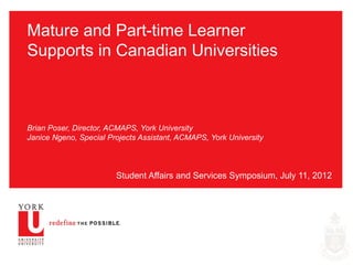 Mature and Part-time Learner
Supports in Canadian Universities



Brian Poser, Director, ACMAPS, York University
Janice Ngeno, Special Projects Assistant, ACMAPS, York University



                        Student Affairs and Services Symposium, July 11, 2012
 