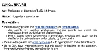 CLINICAL FEATURES
Age: Median age at diagnosis of SMZL is 68 years.
Gender: No gender predominance.
Manifestations
• Patients usually present with huge splenomegaly and lymphocytosis.
oMost patients have absolute lymphocytosis, and rare patients may present with
lymphocytosis before the development of splenomegaly.
oEven in patients lacking lymphocytosis at presentation, neoplastic cells usually can be
identified on the peripheral smear and/or detected by flow cytometry.
• Patients often present with other cytopenias due to hypersplenism and/or BM infiltration.
• Up to 25% have lymphadenopathy, but this usually is localized to the abdomen.
Peripheral lymphadenopathy at presentation is rare.
 