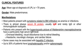 CLINICAL FEATURES
Age: Mean age at diagnosis of LPL is > 70 years.
Gender: Male predominance.
Manifestations
• Most patients present with symptoms related to BM infiltration as anemia or infections.
• There is almost always serum M protein, usually IgM and rarely IgG or other
immunoglobulin subtypes.
• Patients who present with the hyperviscosity picture of Waldenström macroglobulinemia
have a particularly high serum IgM level.
oOronasal bleeding, visual disturbance due to retinal bleeding.
oHeadache, neurologic changes, and cardiac failure.
• Some cases may be associated with hepatitis C infection,
• Up to 30% of patients have lymphadenopathy and/or splenomegaly.
 