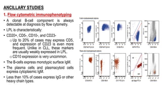 ANCILLARY STUDIES
1. Flow cytometric immunophenotyping
• A clonal B-cell component is always
detectable at diagnosis by flow cytometry.
• LPL is characteristically:
• CD20+, CD5-, CD10-, and CD23-
oUp to 20% of cases may express CD5,
and expression of CD23 is even more
frequent. Unlike in CLL, these markers
are usually weakly expressed in LPL.
oCD10 expression is very uncommon.
• The B-cells express monotypic surface IgM.
• The plasma cells and plasmacytoid cells
express cytoplasmic IgM.
• Less than 10% of cases express IgG or other
heavy chain types.
 