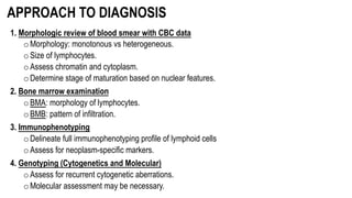 APPROACH TO DIAGNOSIS
1. Morphologic review of blood smear with CBC data
oMorphology: monotonous vs heterogeneous.
oSize of lymphocytes.
oAssess chromatin and cytoplasm.
oDetermine stage of maturation based on nuclear features.
2. Bone marrow examination
oBMA: morphology of lymphocytes.
oBMB: pattern of infiltration.
3. Immunophenotyping
oDelineate full immunophenotyping profile of lymphoid cells
oAssess for neoplasm-specific markers.
4. Genotyping (Cytogenetics and Molecular)
oAssess for recurrent cytogenetic aberrations.
oMolecular assessment may be necessary.
 