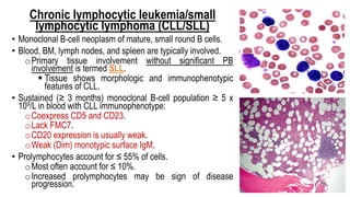 Chronic lymphocytic leukemia/small
lymphocytic lymphoma (CLL/SLL)
• Monoclonal B-cell neoplasm of mature, small round B cells.
• Blood, BM, lymph nodes, and spleen are typically involved.
oPrimary tissue involvement without significant PB
involvement is termed SLL.
§ Tissue shows morphologic and immunophenotypic
features of CLL.
• Sustained (≥ 3 months) monoclonal B-cell population ≥ 5 x
109/L in blood with CLL immunophenotype:
oCoexpress CD5 and CD23.
oLack FMC7.
oCD20 expression is usually weak.
oWeak (Dim) monotypic surface IgM.
• Prolymphocytes account for ≤ 55% of cells.
oMost often account for ≤ 10%.
oIncreased prolymphocytes may be sign of disease
progression.
 