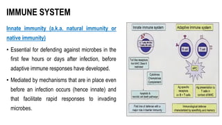 IMMUNE SYSTEM
Innate immunity (a.k.a. natural immunity or
native immunity)
• Essential for defending against microbes in the
first few hours or days after infection, before
adaptive immune responses have developed.
• Mediated by mechanisms that are in place even
before an infection occurs (hence innate) and
that facilitate rapid responses to invading
microbes.
 