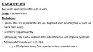CLINICAL FEATURES
Age: Median age at diagnosis of CLL is 60–70 years.
Gender: Male predominance.
Manifestations:
• Patients often are asymptomatic and are diagnosed when lymphocytosis is found on
routine blood testing.
• Generalized lymphadenopathy.
• Splenomegaly may result of infiltration, leads to hypersplenism, and peripheral cytopenias.
• Autoimmunity frequently seen in CLL/SLL:
oUp to 25% of patients develop Coombs positive autoimmune hemolytic anemia.
 
