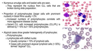 • Numerous smudge cells and basket cells are seen.
oThey represent the nucleus from CLL cells that are
broken during slide preparation.
• Proportion of prolymphocytes (larger cells with prominent
nucleoli) in blood films usually < 2%.
oIncreased numbers of prolymphocytes correlate with
more aggressive disease course.
oVariant CLL with increased prolymphocytes (CLL/PL) is
defined by > 10% but < 55% prolymphocytes.
• Atypical cases show greater heterogeneity of lymphocytes:
oProlymphocytes.
oLymphocytes with clefted nuclei.
§ Usually comprise < 15% of lymphoid cells.
§ Cases with prominent atypical lymphoid cells (< 55%)
termed "atypical" CLL.
 