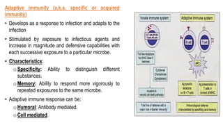 Adaptive immunity (a.k.a. specific or acquired
immunity)
• Develops as a response to infection and adapts to the
infection
• Stimulated by exposure to infectious agents and
increase in magnitude and defensive capabilities with
each successive exposure to a particular microbe.
• Characteristics:
oSpecificity: Ability to distinguish different
substances.
oMemory: Ability to respond more vigorously to
repeated exposures to the same microbe.
• Adaptive immune response can be:
oHumoral: Antibody mediated.
oCell mediated.
 
