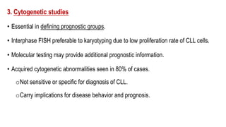 3. Cytogenetic studies
• Essential in defining prognostic groups.
• Interphase FISH preferable to karyotyping due to low proliferation rate of CLL cells.
• Molecular testing may provide additional prognostic information.
• Acquired cytogenetic abnormalities seen in 80% of cases.
oNot sensitive or specific for diagnosis of CLL.
oCarry implications for disease behavior and prognosis.
 