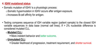 4. IGHV mutational status
• Somatic mutation of IGHV is a physiologic process:
oSomatic hypermutation in IGHV occurs after antigen exposure.
oIncreases B-cell affinity for antigen.
• Testing compares sequence of IGH variable region (patient sample) to the closest IGH
variable sequences in data base (normal cell lines). If > 2% nucleotide difference is
considered mutated CLL.
oMutated CLL:
§ More indolent behavior and better outcome.
oUnmutated CLL:
§ Greater likelihood of progression, treatment requirement, and shorter survival.
 