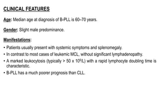 CLINICAL FEATURES
Age: Median age at diagnosis of B-PLL is 60–70 years.
Gender: Slight male predominance.
Manifestations:
• Patients usually present with systemic symptoms and splenomegaly.
• In contrast to most cases of leukemic MCL, without significant lymphadenopathy.
• A marked leukocytosis (typically > 50 x 109/L) with a rapid lymphocyte doubling time is
characteristic.
• B-PLL has a much poorer prognosis than CLL.
 