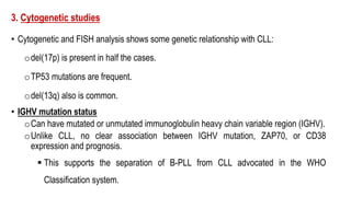 3. Cytogenetic studies
• Cytogenetic and FISH analysis shows some genetic relationship with CLL:
odel(17p) is present in half the cases.
oTP53 mutations are frequent.
odel(13q) also is common.
• IGHV mutation status
oCan have mutated or unmutated immunoglobulin heavy chain variable region (IGHV).
oUnlike CLL, no clear association between IGHV mutation, ZAP70, or CD38
expression and prognosis.
§ This supports the separation of B-PLL from CLL advocated in the WHO
Classification system.
 