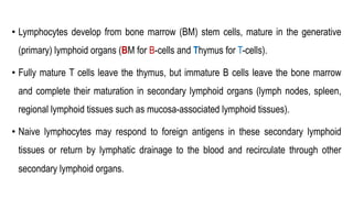 • Lymphocytes develop from bone marrow (BM) stem cells, mature in the generative
(primary) lymphoid organs (BM for B-cells and Thymus for T-cells).
• Fully mature T cells leave the thymus, but immature B cells leave the bone marrow
and complete their maturation in secondary lymphoid organs (lymph nodes, spleen,
regional lymphoid tissues such as mucosa-associated lymphoid tissues).
• Naive lymphocytes may respond to foreign antigens in these secondary lymphoid
tissues or return by lymphatic drainage to the blood and recirculate through other
secondary lymphoid organs.
 
